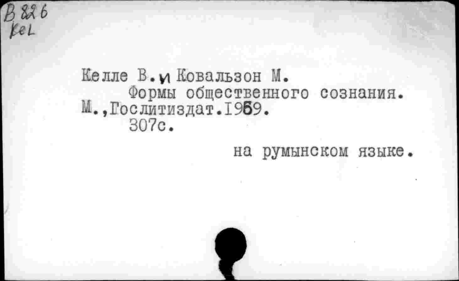 ﻿Келле В.и Ковальзон ГЛ.
Формы общественного сознания. М.»Гослитиздат.1969.
307с.
на румынском языке.